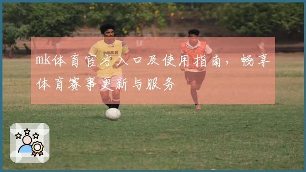 mk体育官方入口及使用指南，畅享体育赛事更新与服务